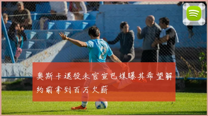 奥斯卡退役未官宣巴媒曝其希望解约前拿到百万欠薪
