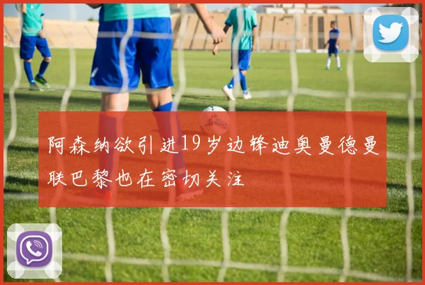 阿森纳欲引进19岁边锋迪奥曼德曼联巴黎也在密切关注