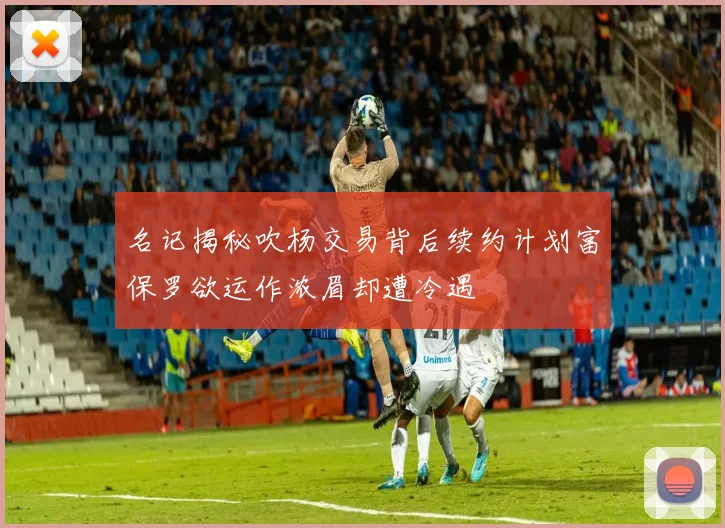 名记揭秘吹杨交易背后续约计划富保罗欲运作浓眉却遭冷遇