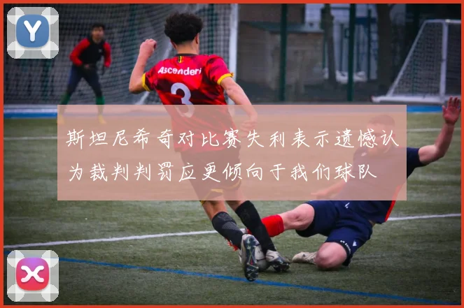 斯坦尼希奇对比赛失利表示遗憾认为裁判判罚应更倾向于我们球队