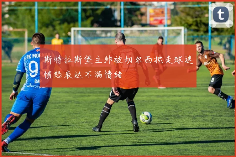 斯特拉斯堡主帅被切尔西挖走球迷愤怒表达不满情绪