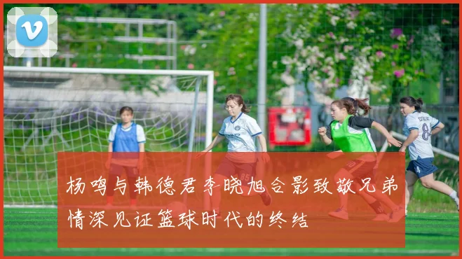 杨鸣与韩德君李晓旭合影致敬兄弟情深见证篮球时代的终结