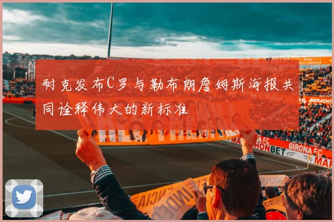 耐克发布C罗与勒布朗詹姆斯海报共同诠释伟大的新标准