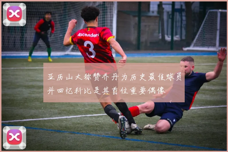 亚历山大称赞乔丹为历史最佳球员并回忆科比是其首位重要偶像