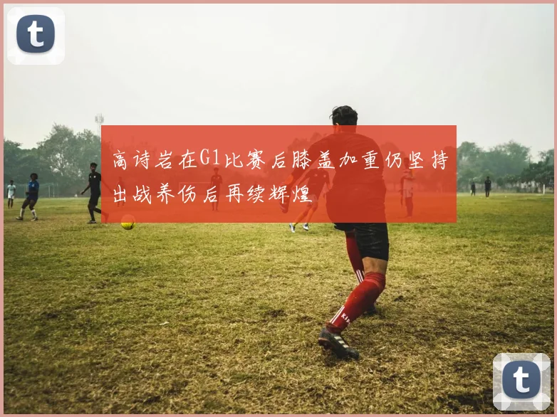 高诗岩在G1比赛后膝盖加重仍坚持出战养伤后再续辉煌