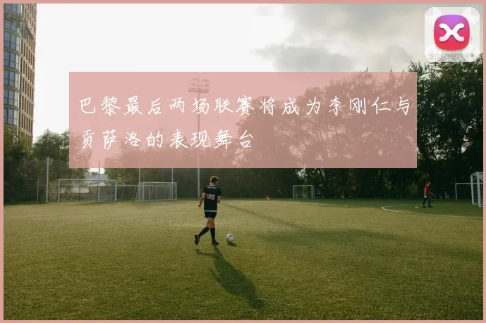 巴黎最后两场联赛将成为李刚仁与贡萨洛的表现舞台