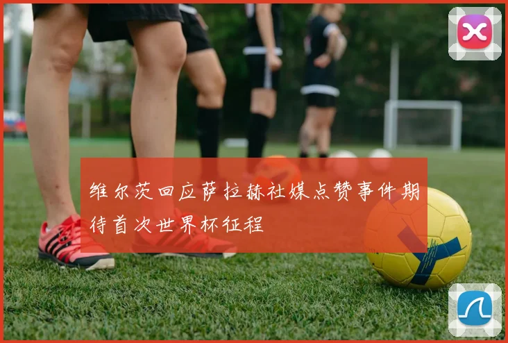维尔茨回应萨拉赫社媒点赞事件期待首次世界杯征程