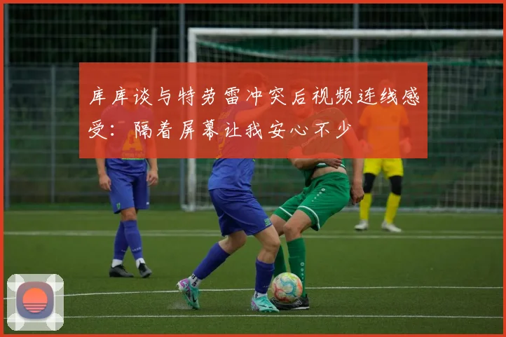 库库谈与特劳雷冲突后视频连线感受：隔着屏幕让我安心不少