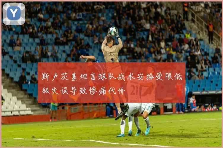 斯卢茨基坦言球队战术安排受限低级失误导致惨痛代价