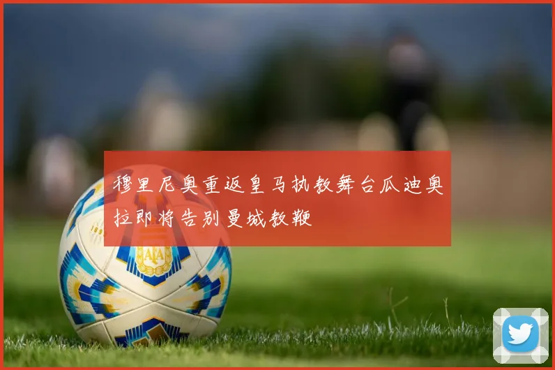 穆里尼奥重返皇马执教舞台瓜迪奥拉即将告别曼城教鞭