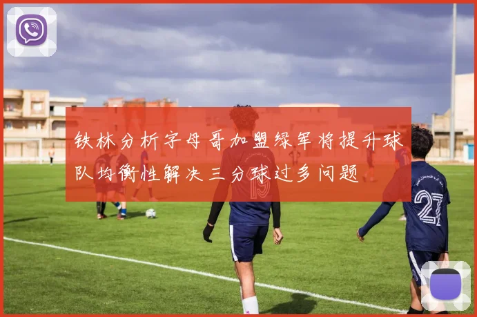 铁林分析字母哥加盟绿军将提升球队均衡性解决三分球过多问题