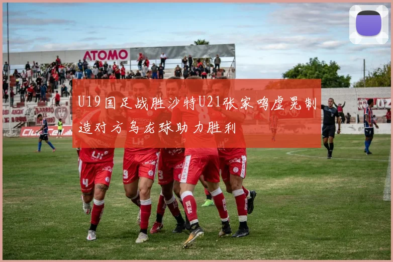 U19国足战胜沙特U21张家鸣虚晃制造对方乌龙球助力胜利
