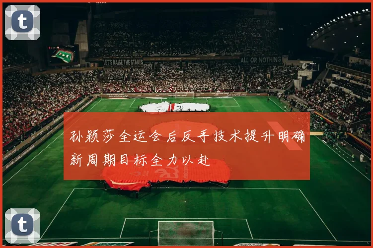 孙颖莎全运会后反手技术提升明确新周期目标全力以赴