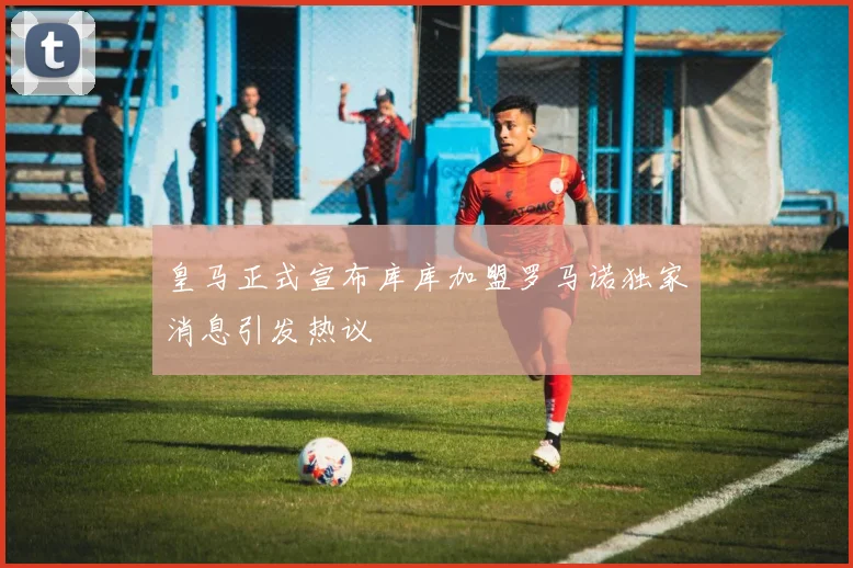 皇马正式宣布库库加盟罗马诺独家消息引发热议