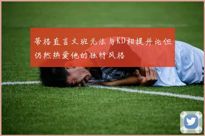 蒂格直言文班无法与KD相提并论但仍然热爱他的独特风格