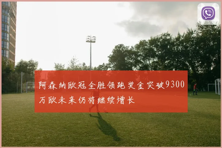 阿森纳欧冠全胜领跑奖金突破9300万欧未来仍将继续增长