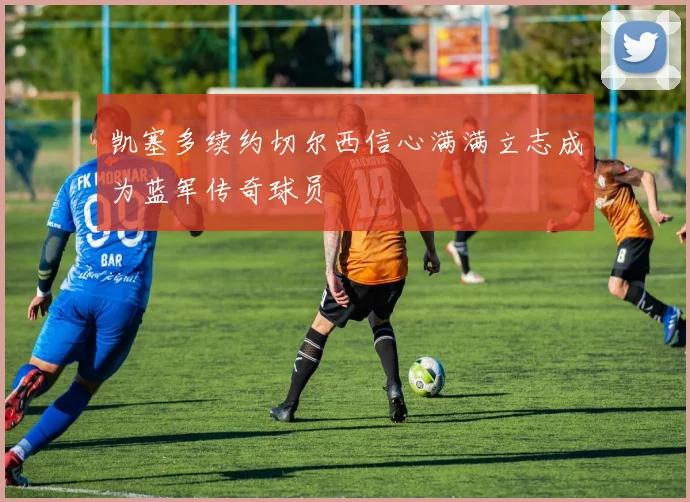 凯塞多续约切尔西信心满满立志成为蓝军传奇球员